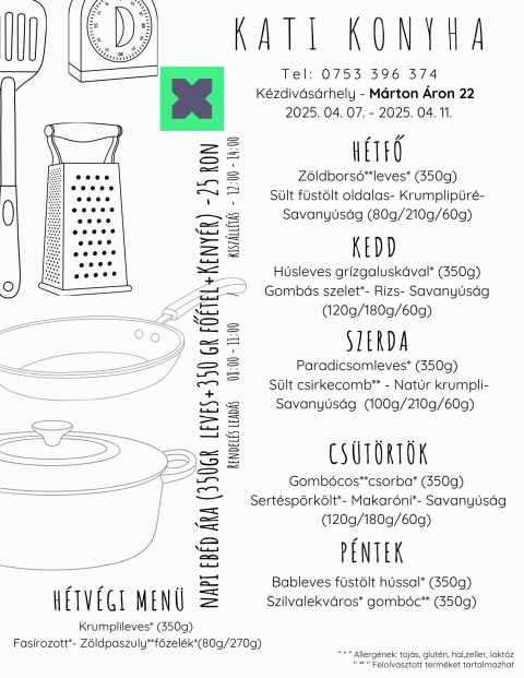 2025.04.07-2025.04.11 - H
Z�ldbors�**leves* (350g)
S�lt f�st�lt oldalas- Krumplip�r�- Savany�s�g (80g/210g/60g)
K
H�sleves gr�zgalusk�val* (350g)
Gomb�s szelet*- Rizs- Savany�s�g (120g/180g/60g)
Sz
Paradicsomleves* (350g)
 S�lt csirkecomb** - Nat�r krumpli- Savany�s�g  (100g/210g/60g) 
Cs
Gomb�cos**csorba* (350g) 
Sert�sp�rk�lt*- Makar�ni*- Savany�s�g (120g/180g/60g) 
P
Bableves f�st�lt h�ssal* (350g)
Szilvalekv�ros* gomb�c** (350g)
Hetvegi ebed
Krumplileves* (350g)
 Fas�rozott*- Z�ldpaszuly**főzel�k*(80g/270g)